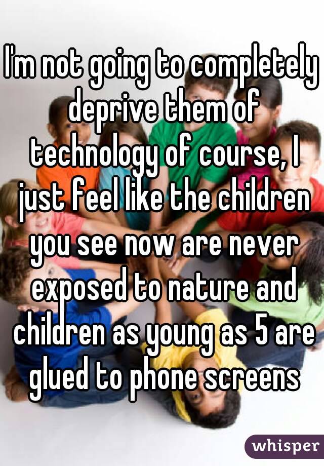 I'm not going to completely deprive them of technology of course, I just feel like the children you see now are never exposed to nature and children as young as 5 are glued to phone screens