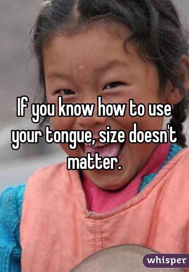 If you know how to use your tongue, size doesn't matter.