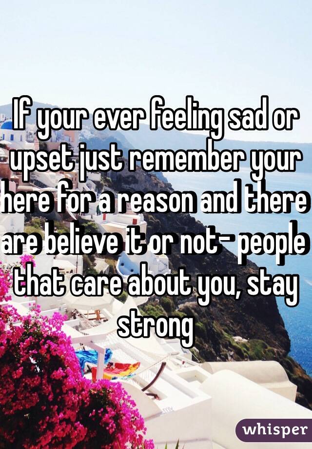 If your ever feeling sad or upset just remember your here for a reason and there are believe it or not- people that care about you, stay strong