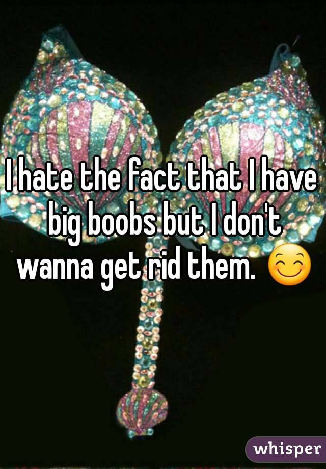 I hate the fact that I have big boobs but I don't wanna get rid them. 😊