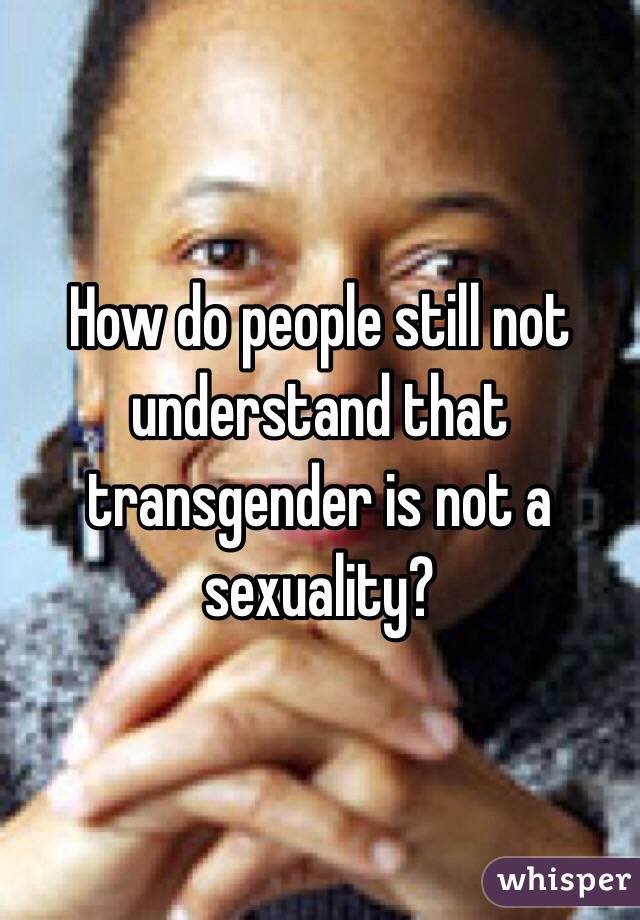 How do people still not understand that transgender is not a sexuality? 