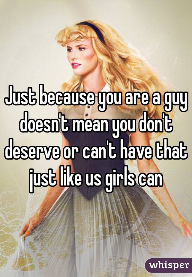 Just because you are a guy doesn't mean you don't deserve or can't have that just like us girls can