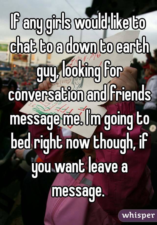 If any girls would like to chat to a down to earth guy, looking for conversation and friends message me. I'm going to bed right now though, if you want leave a message. 