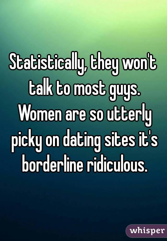 Statistically, they won't talk to most guys. Women are so utterly picky on dating sites it's borderline ridiculous.