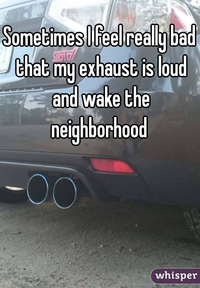 Sometimes I feel really bad that my exhaust is loud and wake the neighborhood 