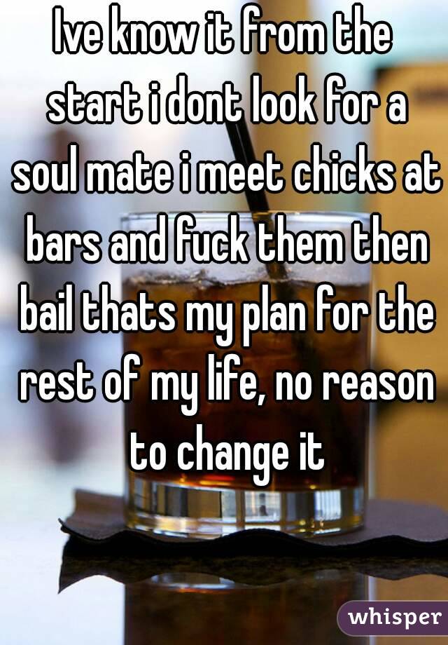 Ive know it from the start i dont look for a soul mate i meet chicks at bars and fuck them then bail thats my plan for the rest of my life, no reason to change it