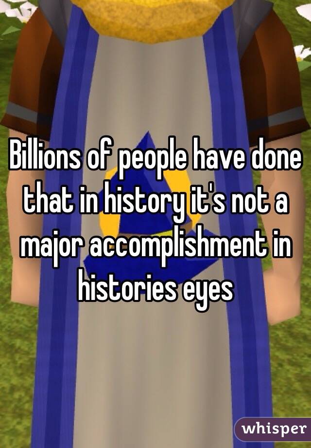 Billions of people have done that in history it's not a major accomplishment in histories eyes
