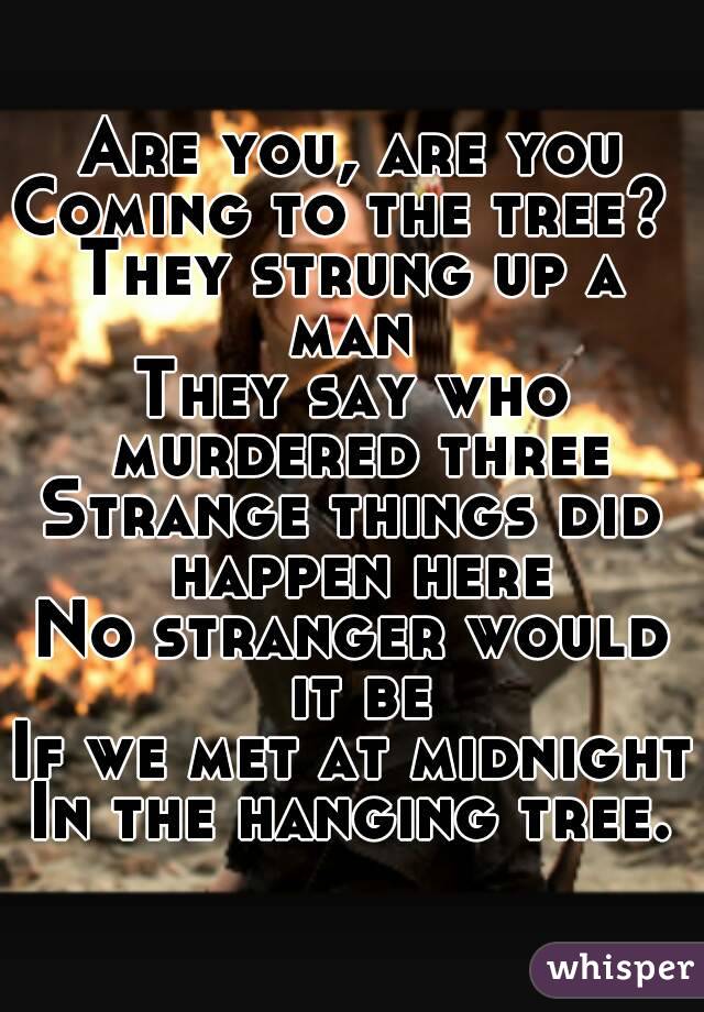 Are you, are you
Coming to the tree? 
They strung up a man 
They say who murdered three
Strange things did happen here
No stranger would it be
If we met at midnight
In the hanging tree.