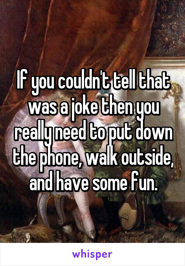 If you couldn't tell that was a joke then you really need to put down the phone, walk outside, and have some fun.