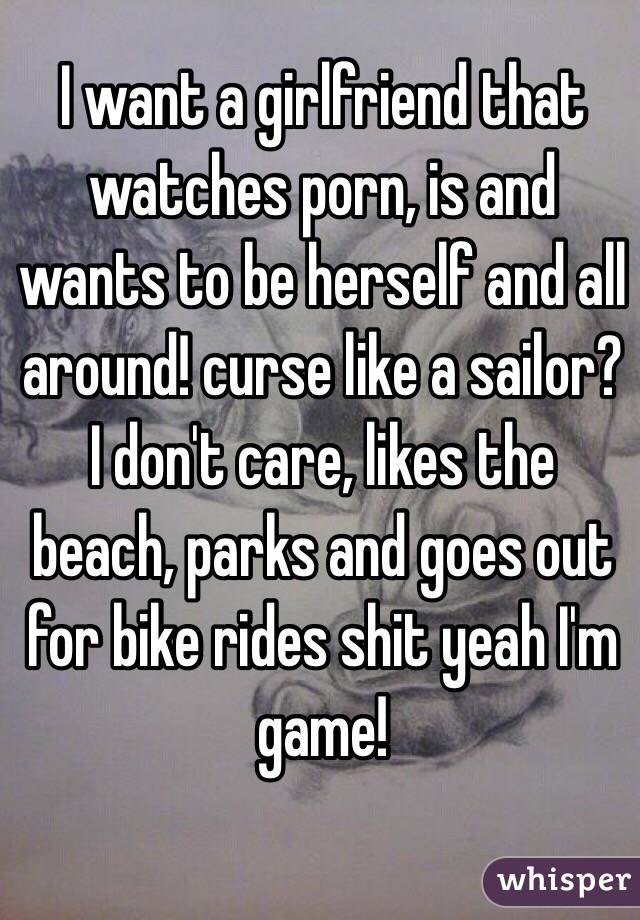 I want a girlfriend that watches porn, is and wants to be herself and all around! curse like a sailor? I don't care, likes the beach, parks and goes out for bike rides shit yeah I'm game! 