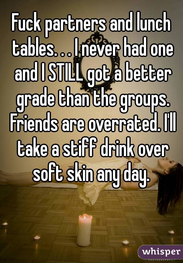 Fuck partners and lunch tables. . . I never had one and I STILL got a better grade than the groups. Friends are overrated. I'll take a stiff drink over soft skin any day. 