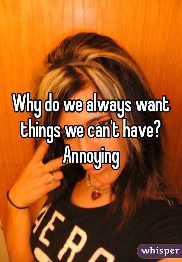 Why do we always want things we can't have? Annoying 