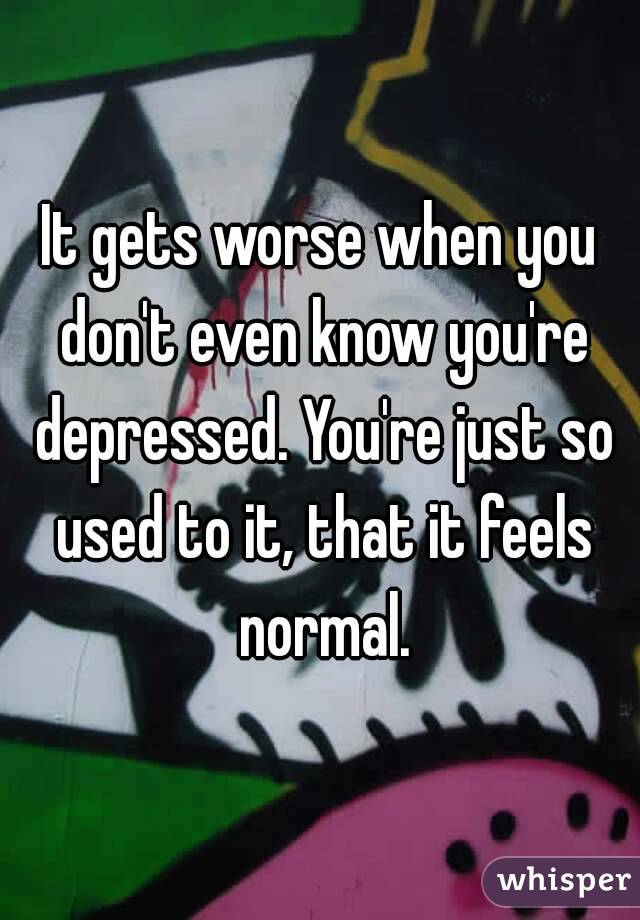 It gets worse when you don't even know you're depressed. You're just so used to it, that it feels normal.
