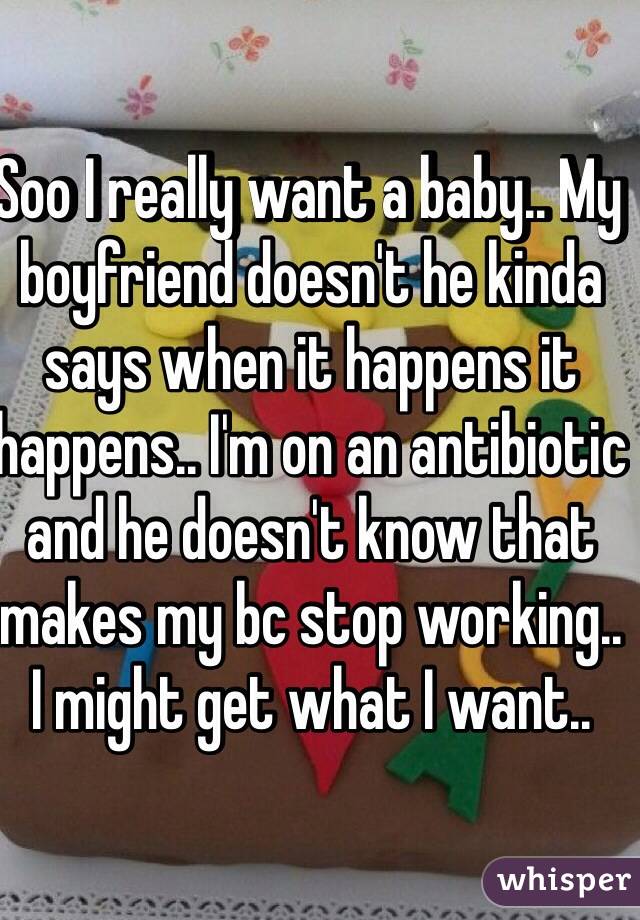Soo I really want a baby.. My boyfriend doesn't he kinda says when it happens it happens.. I'm on an antibiotic and he doesn't know that makes my bc stop working.. I might get what I want.. 