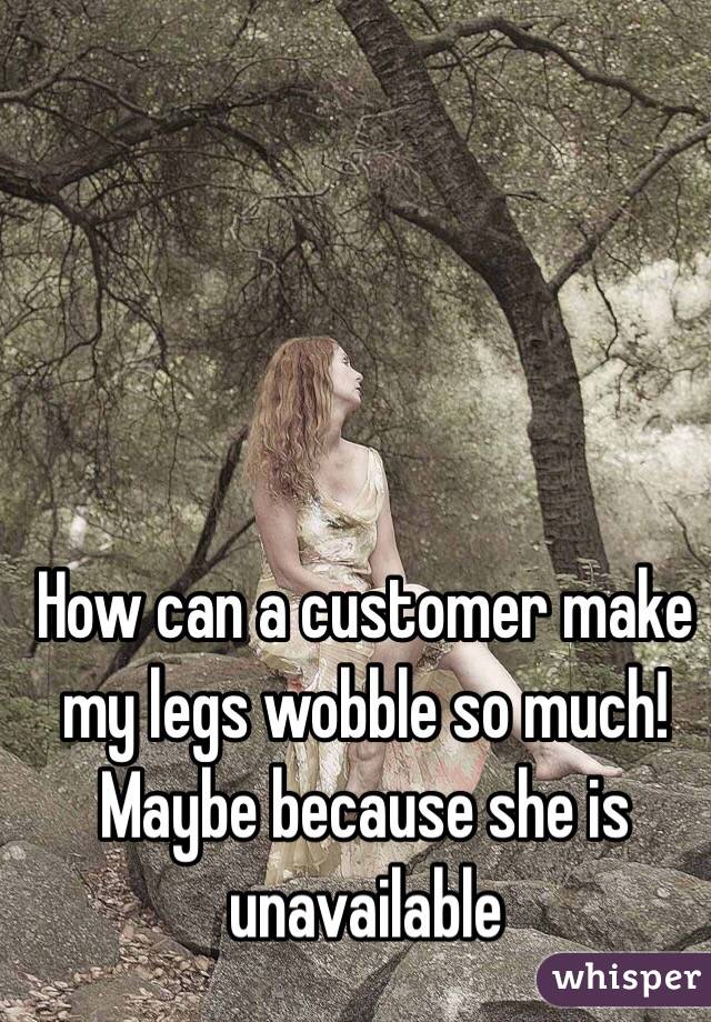 How can a customer make my legs wobble so much! Maybe because she is unavailable