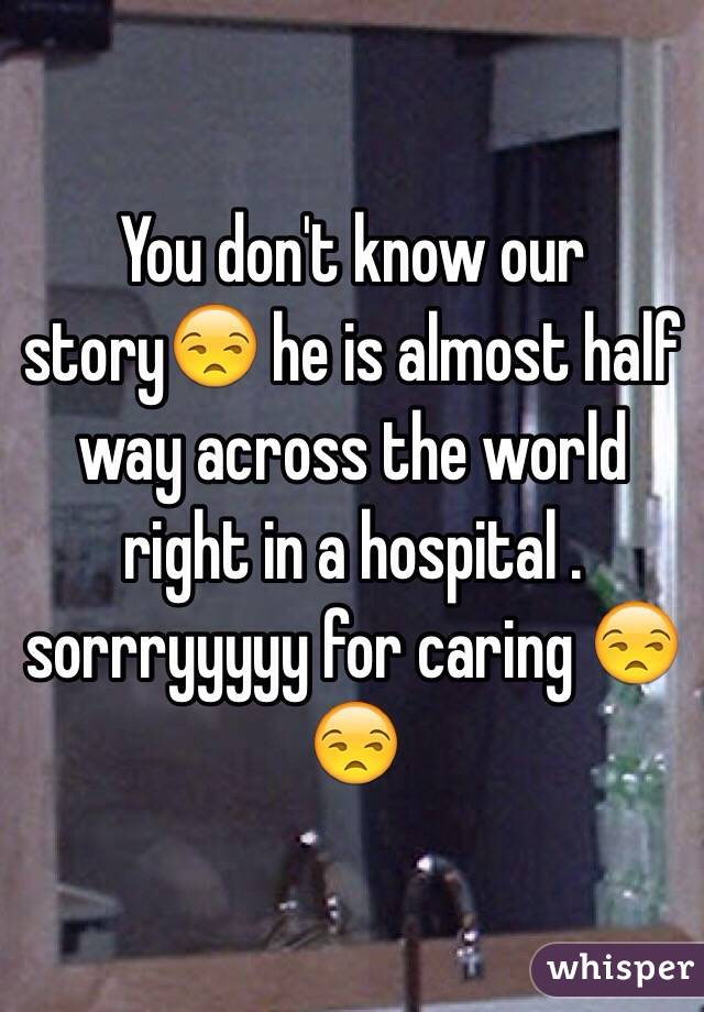 You don't know our story😒 he is almost half way across the world right in a hospital . sorrryyyyy for caring 😒😒