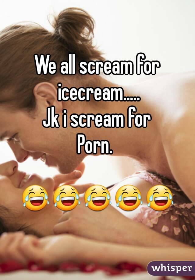 We all scream for icecream.....
Jk i scream for
Porn. 

😂😂😂😂😂