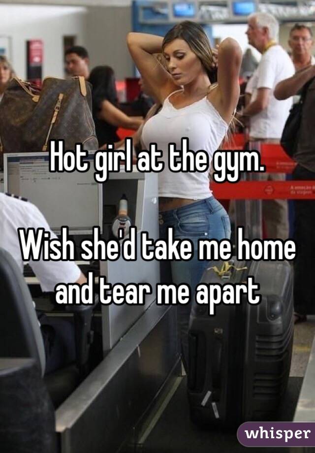 Hot girl at the gym. 

Wish she'd take me home and tear me apart