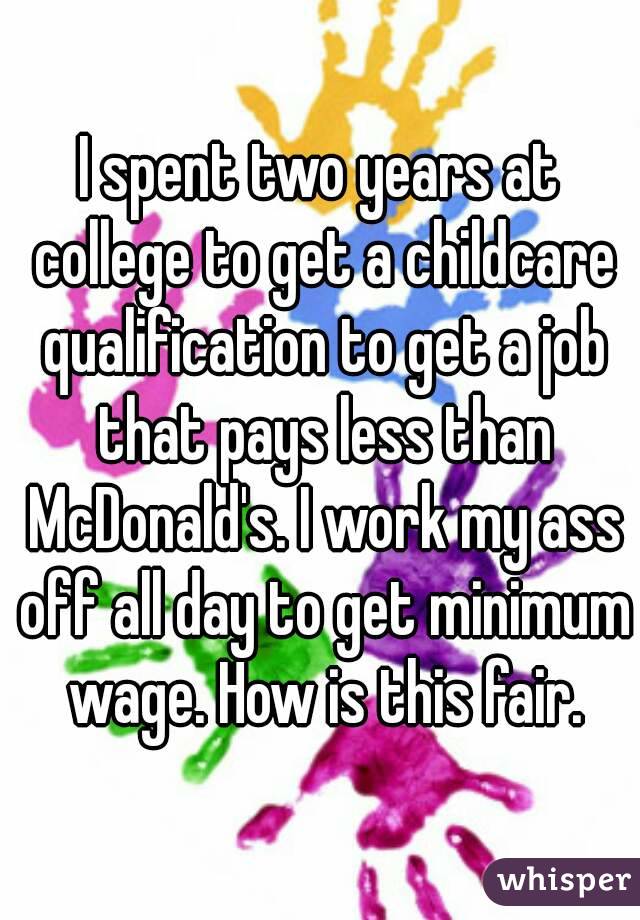 I spent two years at college to get a childcare qualification to get a job that pays less than McDonald's. I work my ass off all day to get minimum wage. How is this fair.