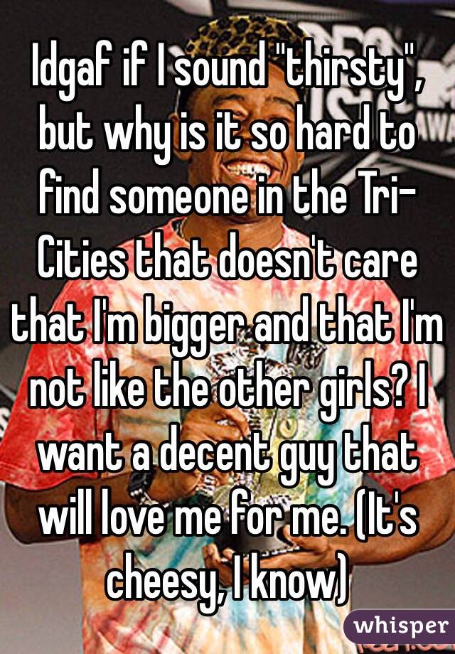 Idgaf if I sound "thirsty", but why is it so hard to find someone in the Tri-Cities that doesn't care that I'm bigger and that I'm not like the other girls? I want a decent guy that will love me for me. (It's cheesy, I know)