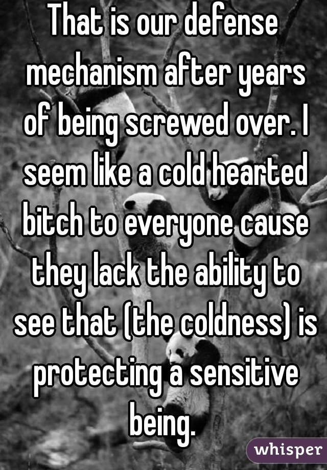 That is our defense mechanism after years of being screwed over. I seem like a cold hearted bitch to everyone cause they lack the ability to see that (the coldness) is protecting a sensitive being. 