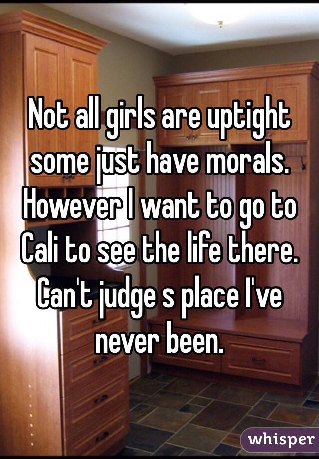 Not all girls are uptight some just have morals. However I want to go to Cali to see the life there. Can't judge s place I've never been. 