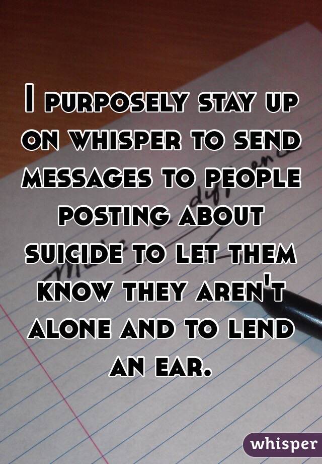 I purposely stay up on whisper to send messages to people posting about suicide to let them know they aren't alone and to lend an ear. 