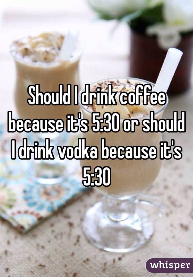 Should I drink coffee because it's 5:30 or should I drink vodka because it's 5:30