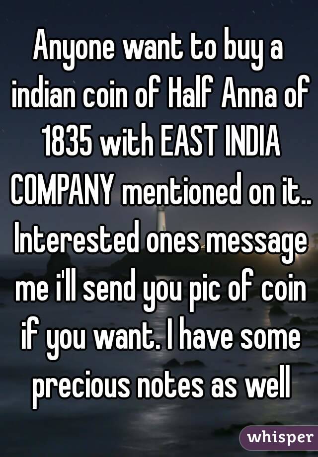 Anyone want to buy a indian coin of Half Anna of 1835 with EAST INDIA COMPANY mentioned on it.. Interested ones message me i'll send you pic of coin if you want. I have some precious notes as well