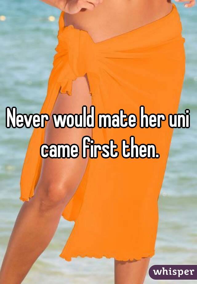 Never would mate her uni came first then.