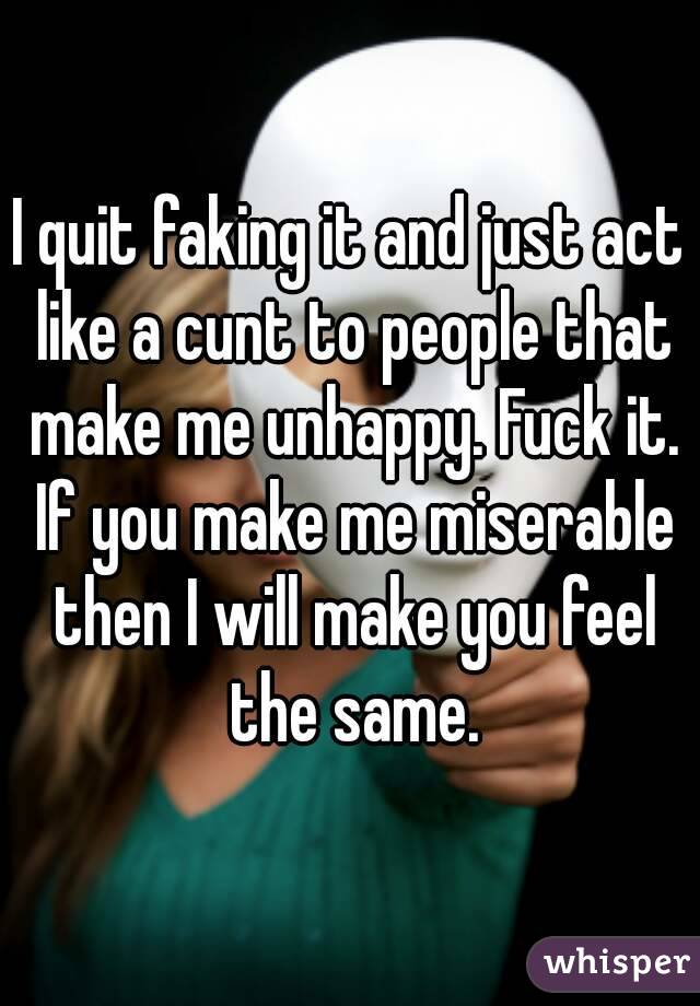 I quit faking it and just act like a cunt to people that make me unhappy. Fuck it. If you make me miserable then I will make you feel the same.