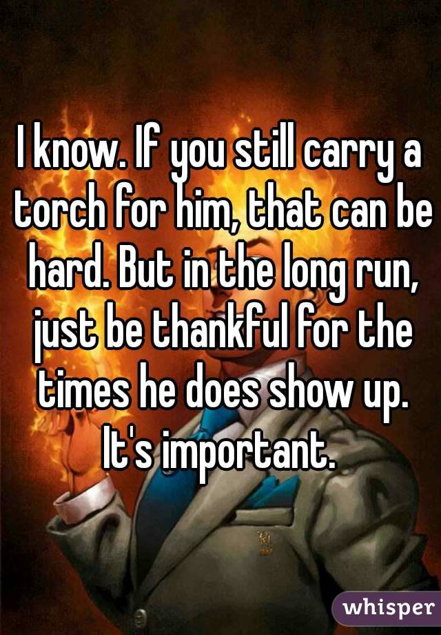 I know. If you still carry a torch for him, that can be hard. But in the long run, just be thankful for the times he does show up.
It's important.