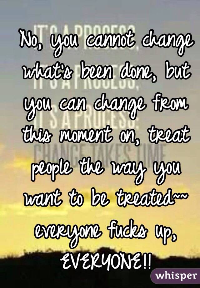 No, you cannot change what's been done, but you can change from this moment on, treat people the way you want to be treated~~ everyone fucks up, EVERYONE!!