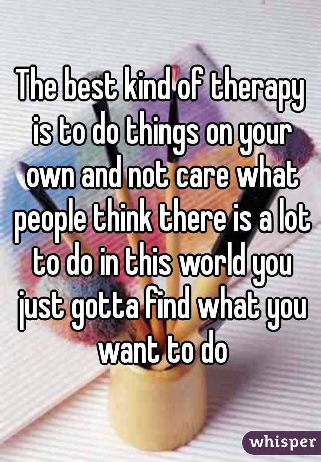 The best kind of therapy is to do things on your own and not care what people think there is a lot to do in this world you just gotta find what you want to do