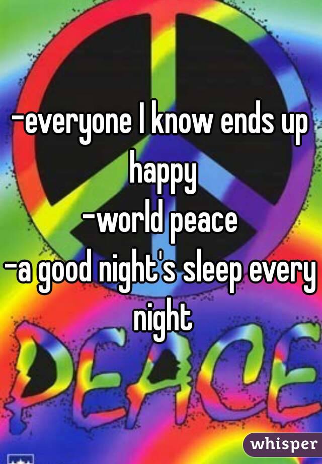 -everyone I know ends up happy
-world peace
-a good night's sleep every night
