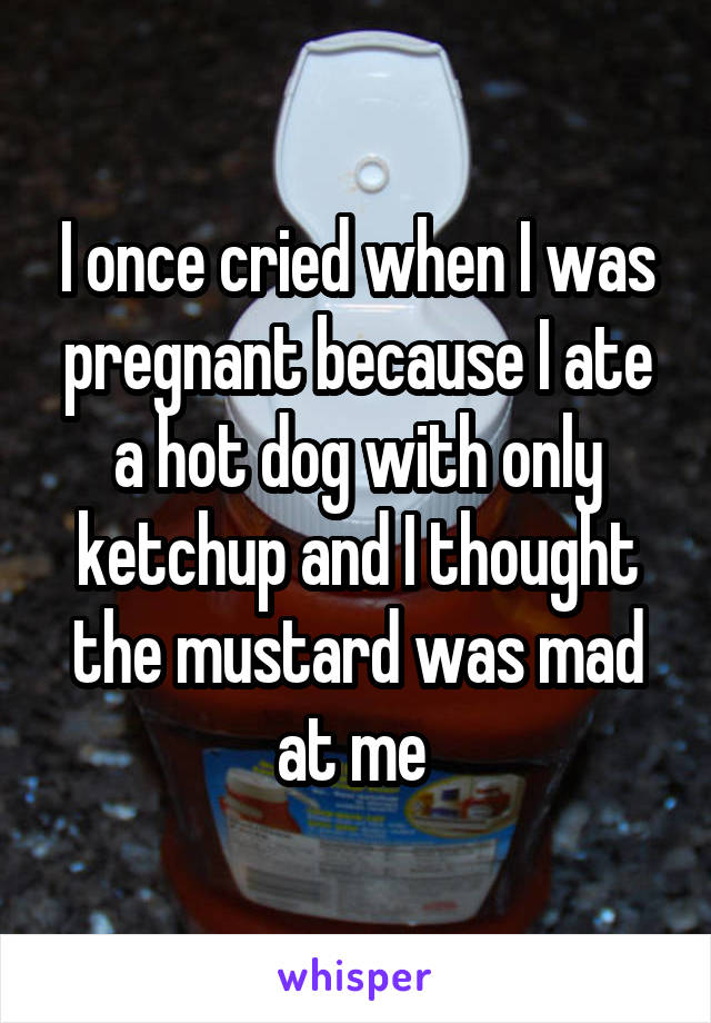 I once cried when I was pregnant because I ate a hot dog with only ketchup and I thought the mustard was mad at me 