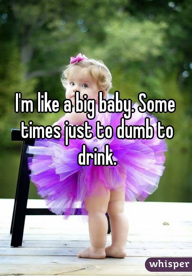 I'm like a big baby. Some times just to dumb to drink.