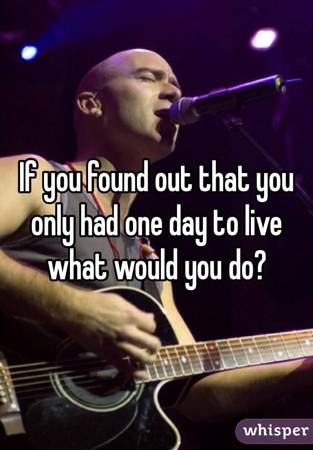 If you found out that you only had one day to live what would you do?
