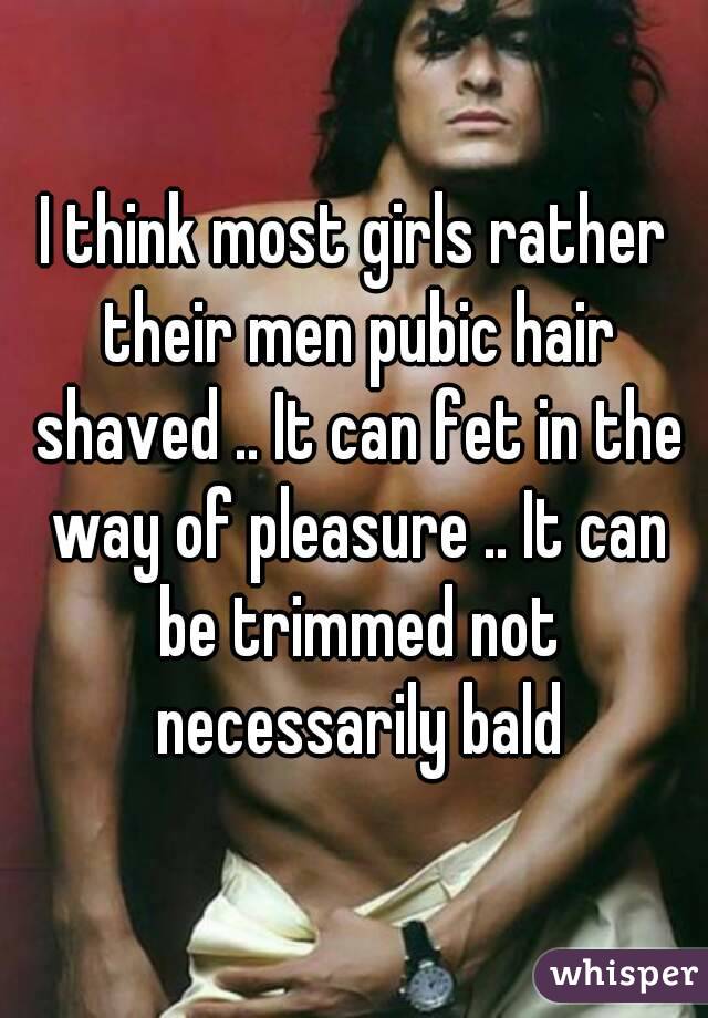 I think most girls rather their men pubic hair shaved .. It can fet in the way of pleasure .. It can be trimmed not necessarily bald