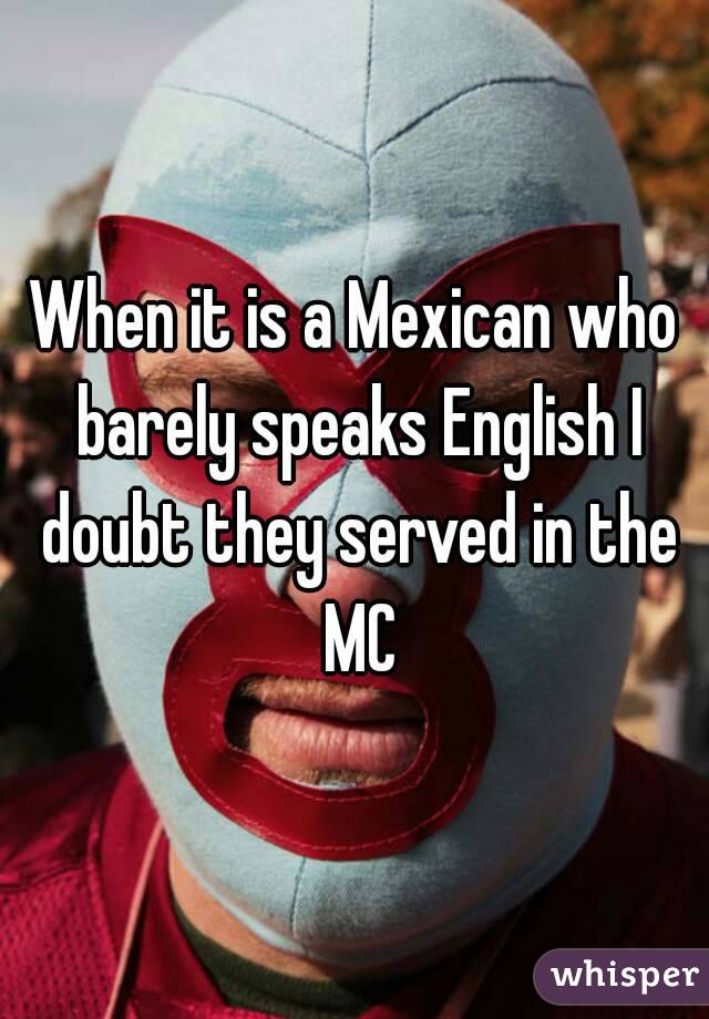 When it is a Mexican who barely speaks English I doubt they served in the MC