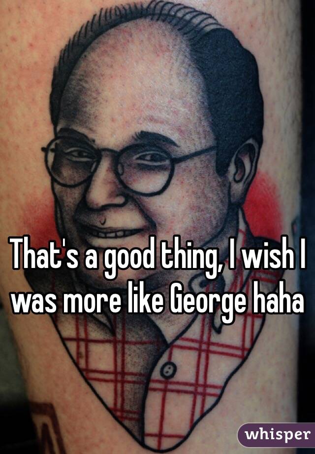 That's a good thing, I wish I was more like George haha