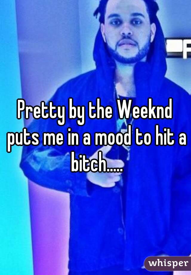 Pretty by the Weeknd puts me in a mood to hit a bitch.....