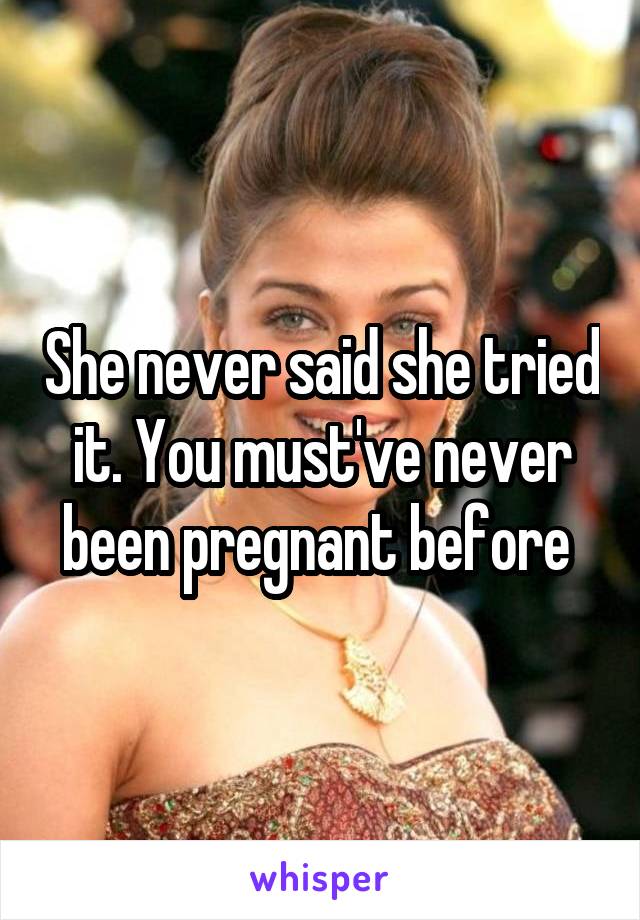 She never said she tried it. You must've never been pregnant before 