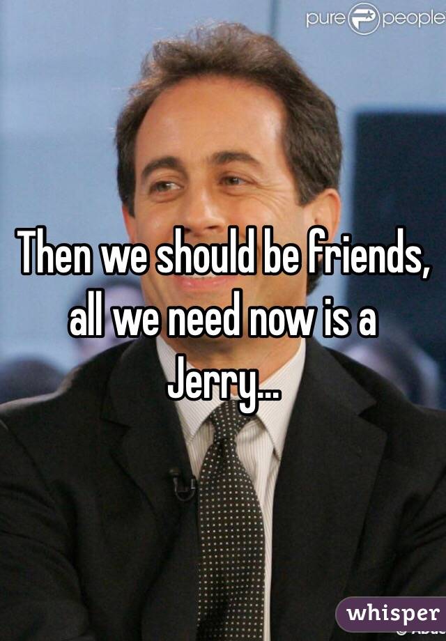 Then we should be friends, all we need now is a Jerry...