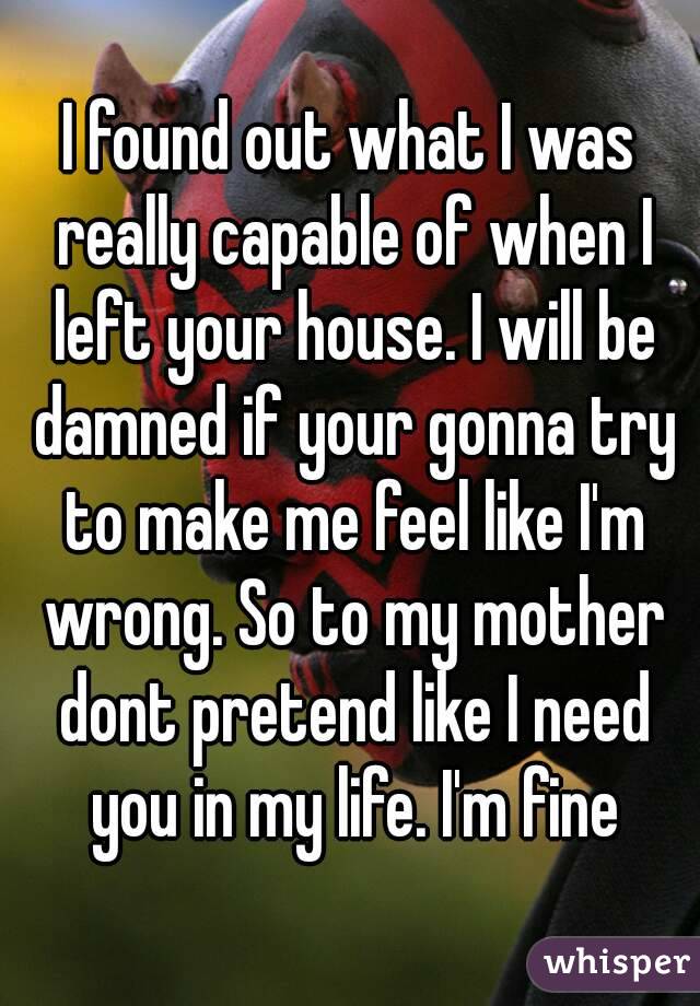 I found out what I was really capable of when I left your house. I will be damned if your gonna try to make me feel like I'm wrong. So to my mother dont pretend like I need you in my life. I'm fine