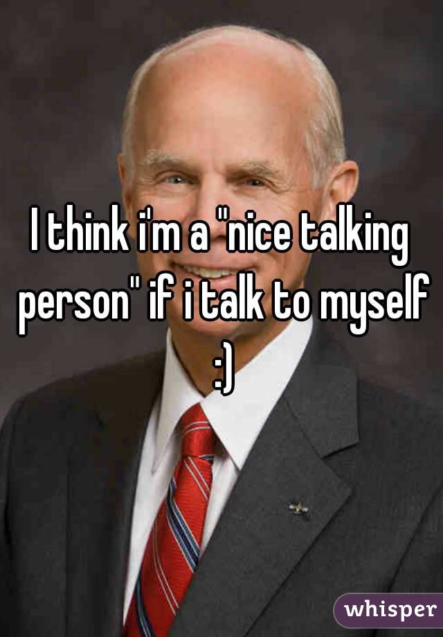 I think i'm a "nice talking person" if i talk to myself :)