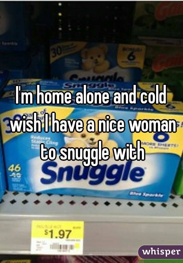 I'm home alone and cold wish I have a nice woman to snuggle with