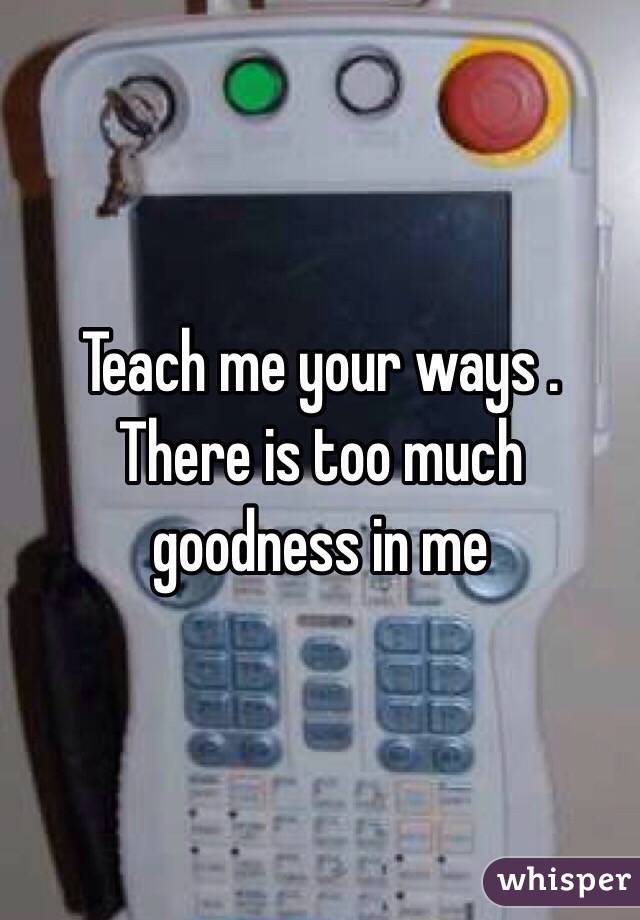Teach me your ways . There is too much goodness in me