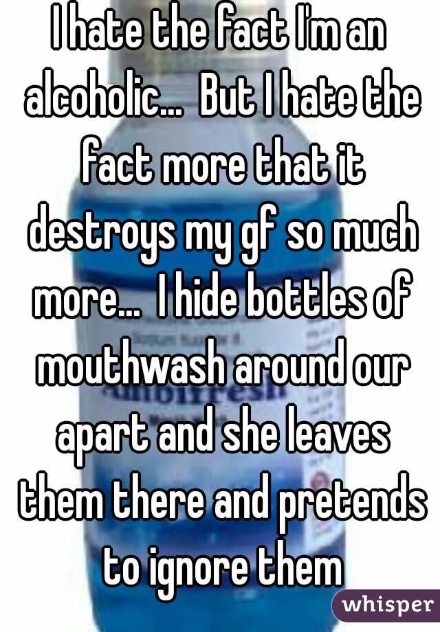 I hate the fact I'm an alcoholic...  But I hate the fact more that it destroys my gf so much more...  I hide bottles of mouthwash around our apart and she leaves them there and pretends to ignore them