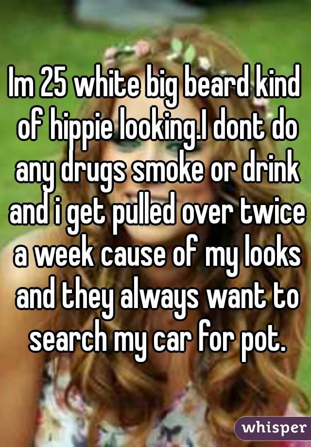 Im 25 white big beard kind of hippie looking.I dont do any drugs smoke or drink and i get pulled over twice a week cause of my looks and they always want to search my car for pot.